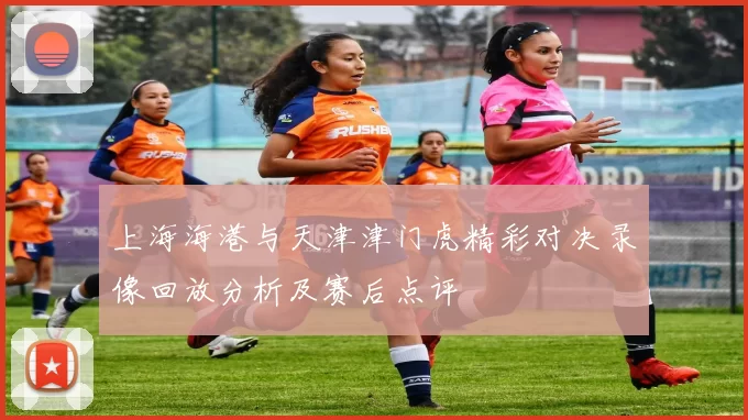 上海海港与天津津门虎精彩对决录像回放分析及赛后点评