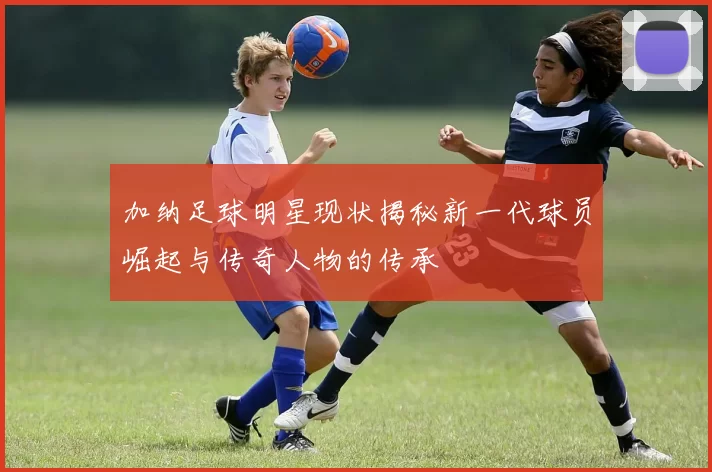 加纳足球明星现状揭秘新一代球员崛起与传奇人物的传承