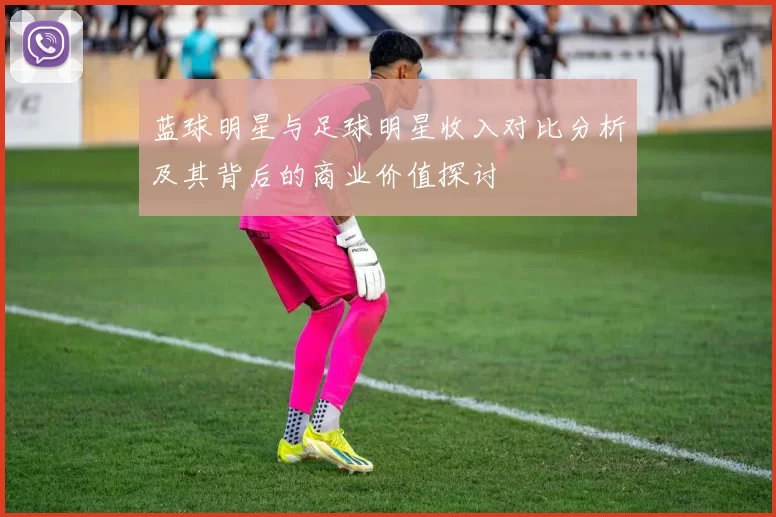蓝球明星与足球明星收入对比分析及其背后的商业价值探讨