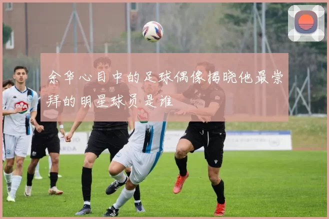 余华心目中的足球偶像揭晓他最崇拜的明星球员是谁