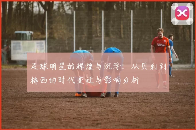 足球明星的辉煌与沉浮：从贝利到梅西的时代变迁与影响分析
