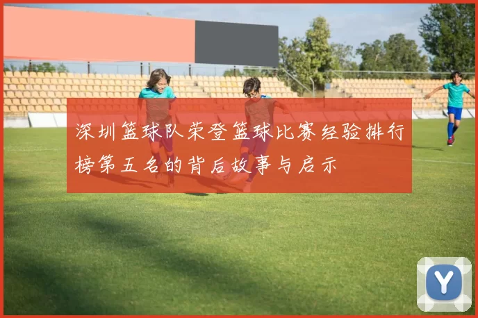 深圳篮球队荣登篮球比赛经验排行榜第五名的背后故事与启示