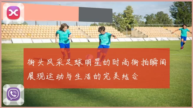 街头风采足球明星的时尚街拍瞬间展现运动与生活的完美结合