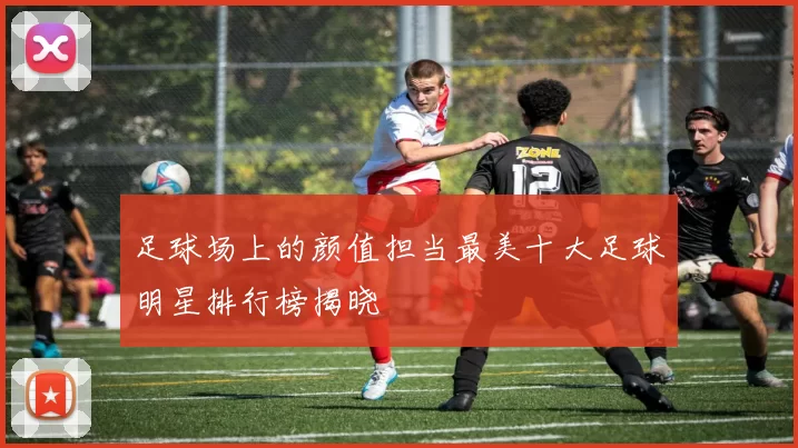 足球场上的颜值担当最美十大足球明星排行榜揭晓
