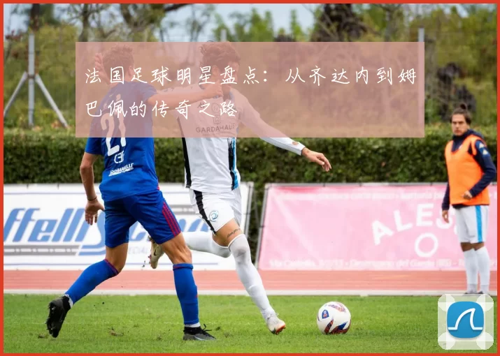 法国足球明星盘点：从齐达内到姆巴佩的传奇之路