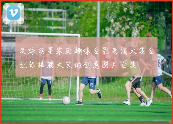 足球明星家庭趣味合影恶搞大集合让你捧腹大笑的创意图片合集