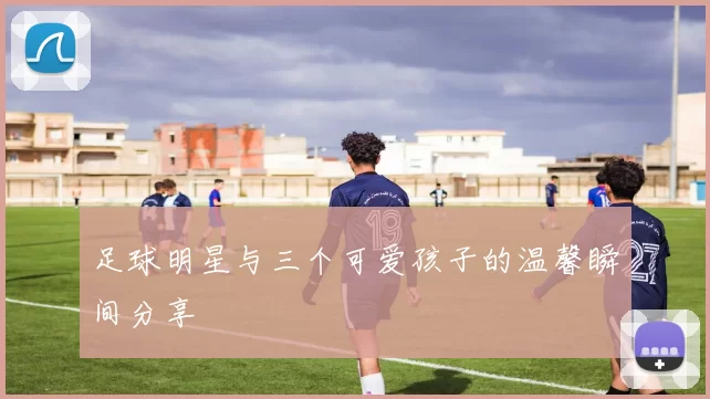 足球明星与三个可爱孩子的温馨瞬间分享