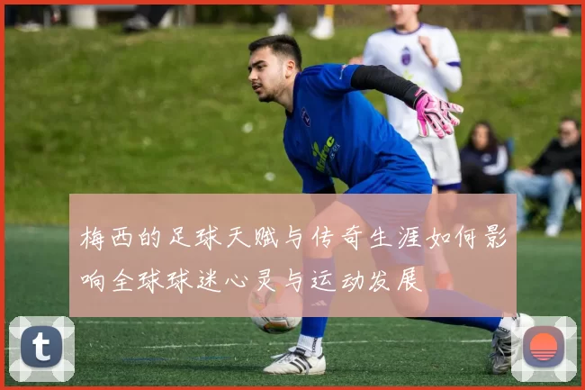梅西的足球天赋与传奇生涯如何影响全球球迷心灵与运动发展