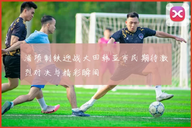 浦项制铁迎战大田韩亚市民期待激烈对决与精彩瞬间