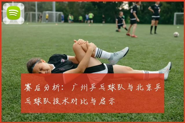 赛后分析：广州乒乓球队与北京乒乓球队技术对比与启示