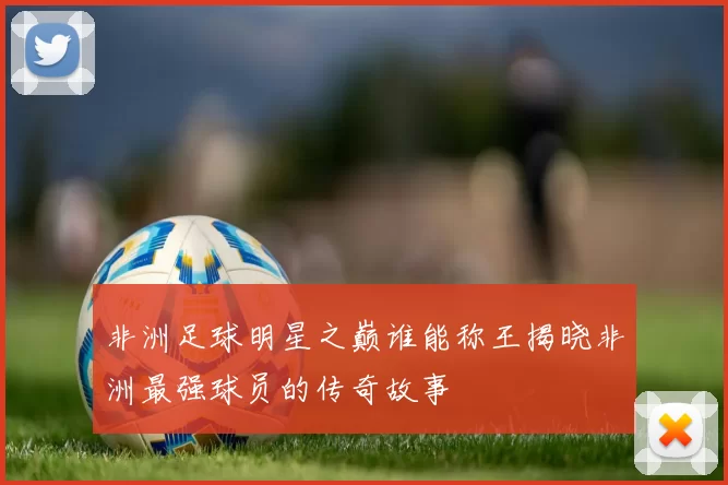 非洲足球明星之巅谁能称王揭晓非洲最强球员的传奇故事