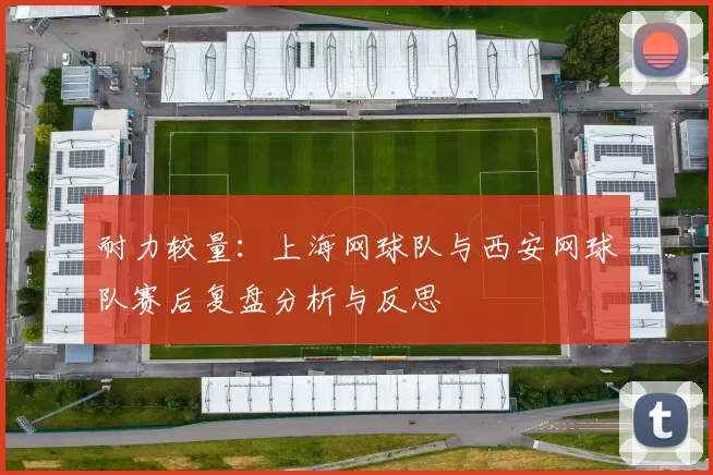 耐力较量：上海网球队与西安网球队赛后复盘分析与反思