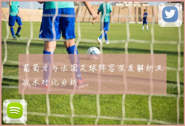 葡萄牙与法国足球阵容深度解析及战术对比分析