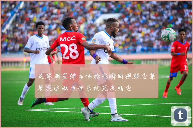足球明星弹吉他精彩瞬间视频合集展现运动与音乐的完美结合