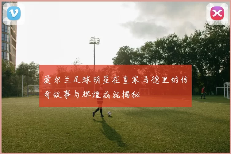 爱尔兰足球明星在皇家马德里的传奇故事与辉煌成就揭秘