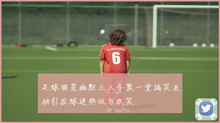 足球明星幽默三人齐聚一堂搞笑互动引发球迷热议与欢笑