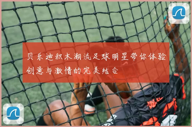 贝乐迪积木潮流足球明星带你体验创意与激情的完美结合