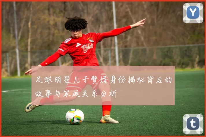 足球明星儿子赘婿身份揭秘背后的故事与家庭关系分析