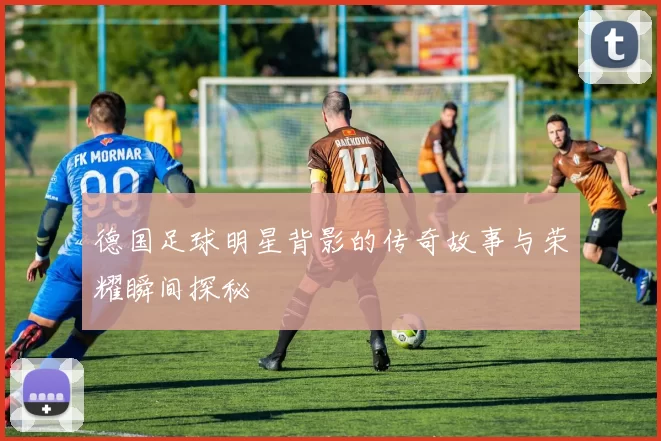 德国足球明星背影的传奇故事与荣耀瞬间探秘