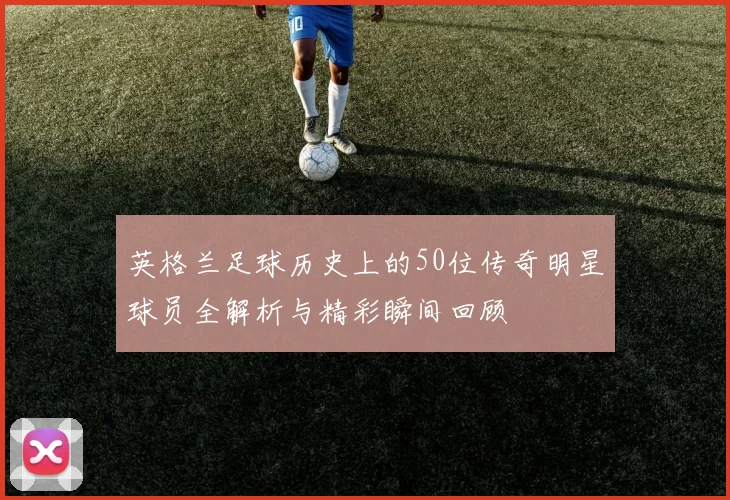 英格兰足球历史上的50位传奇明星球员全解析与精彩瞬间回顾