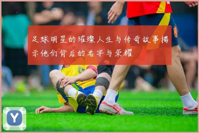 足球明星的璀璨人生与传奇故事揭示他们背后的名字与荣耀