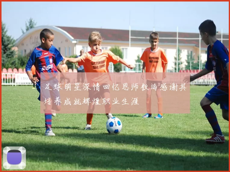 足球明星深情回忆恩师教诲感谢其培养成就辉煌职业生涯