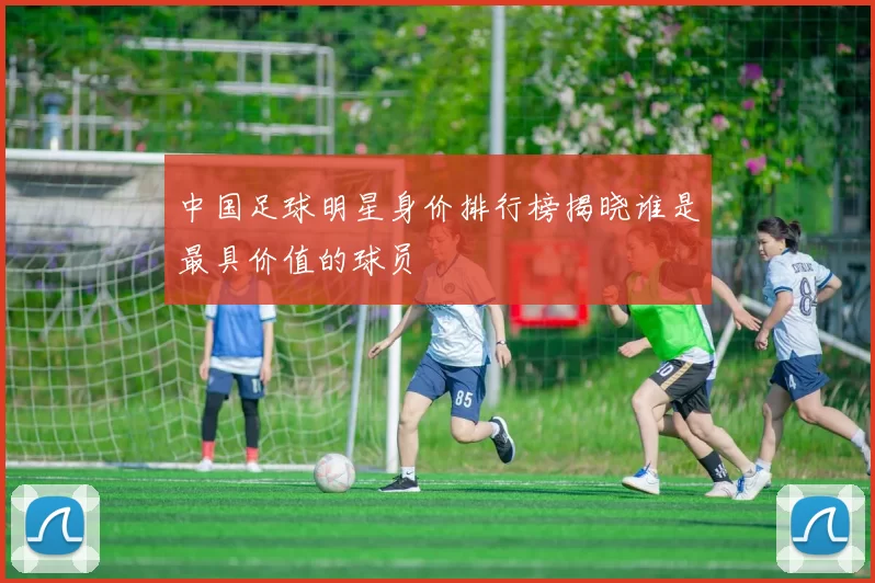 中国足球明星身价排行榜揭晓谁是最具价值的球员