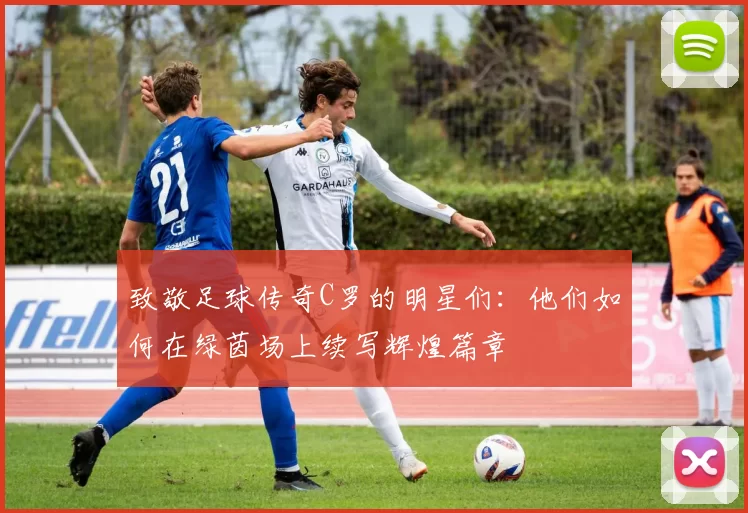致敬足球传奇C罗的明星们：他们如何在绿茵场上续写辉煌篇章