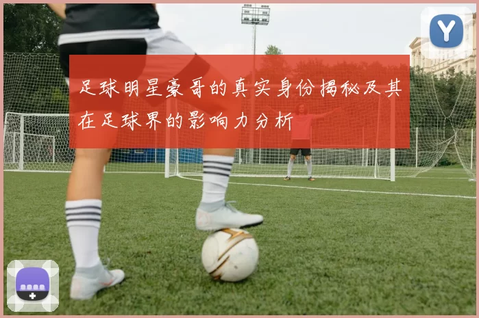 足球明星豪哥的真实身份揭秘及其在足球界的影响力分析