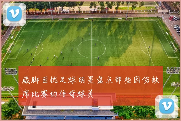 崴脚困扰足球明星盘点那些因伤缺席比赛的传奇球员