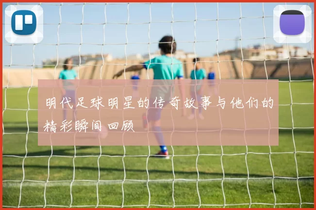 明代足球明星的传奇故事与他们的精彩瞬间回顾