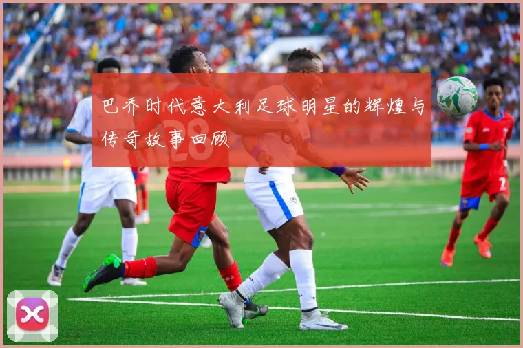 巴乔时代意大利足球明星的辉煌与传奇故事回顾