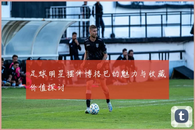 足球明星摆件博格巴的魅力与收藏价值探讨