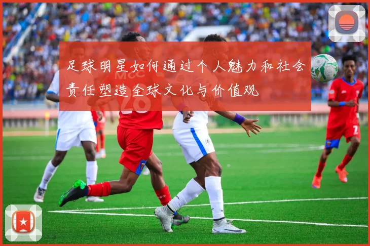 足球明星如何通过个人魅力和社会责任塑造全球文化与价值观
