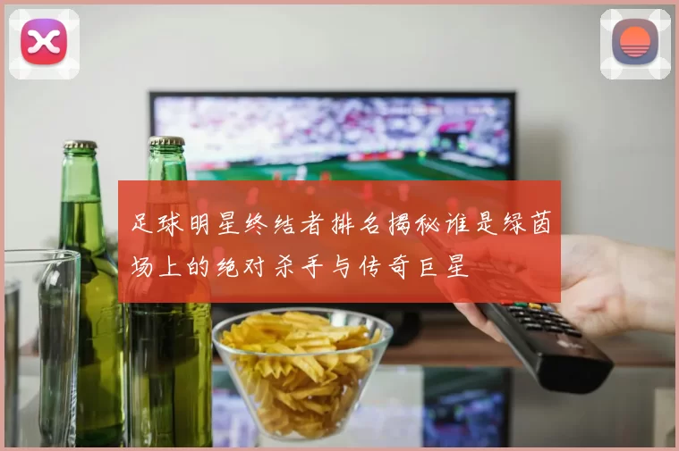 足球明星终结者排名揭秘谁是绿茵场上的绝对杀手与传奇巨星