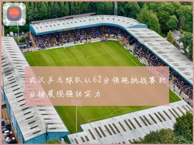 武汉乒乓球队以62分领跑挑战赛积分榜展现强劲实力