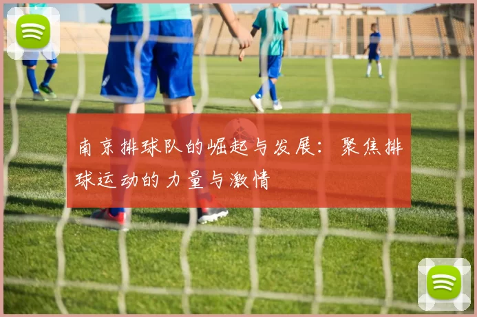 南京排球队的崛起与发展：聚焦排球运动的力量与激情