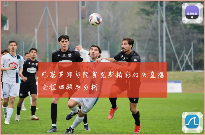 巴塞罗那与阿贾克斯精彩对决直播全程回顾与分析