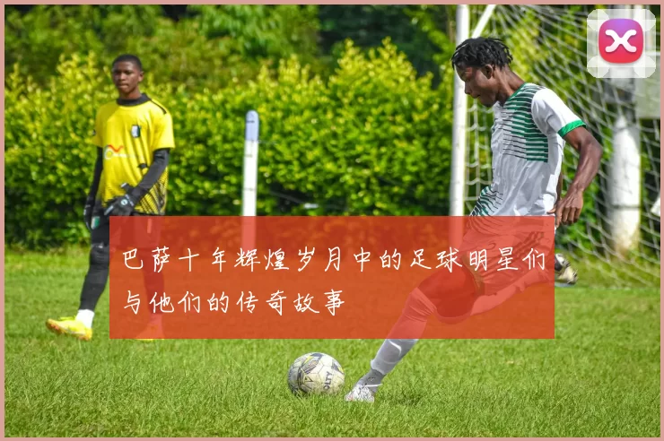 巴萨十年辉煌岁月中的足球明星们与他们的传奇故事