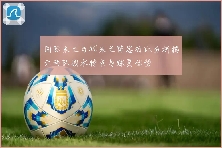 国际米兰与AC米兰阵容对比分析揭示两队战术特点与球员优势