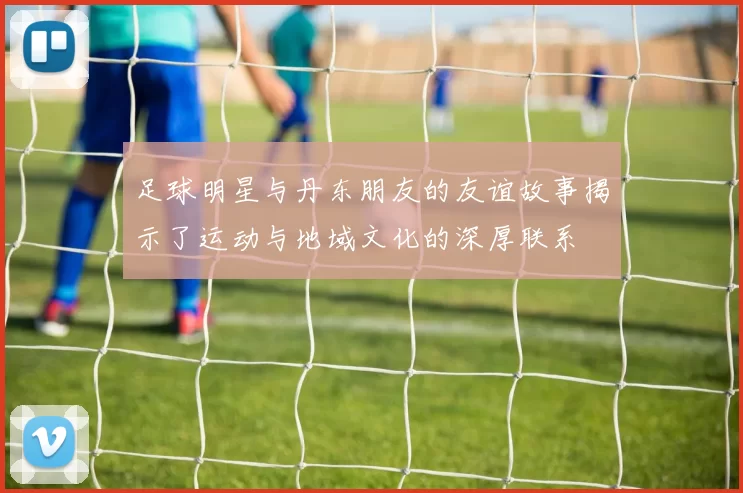 足球明星与丹东朋友的友谊故事揭示了运动与地域文化的深厚联系