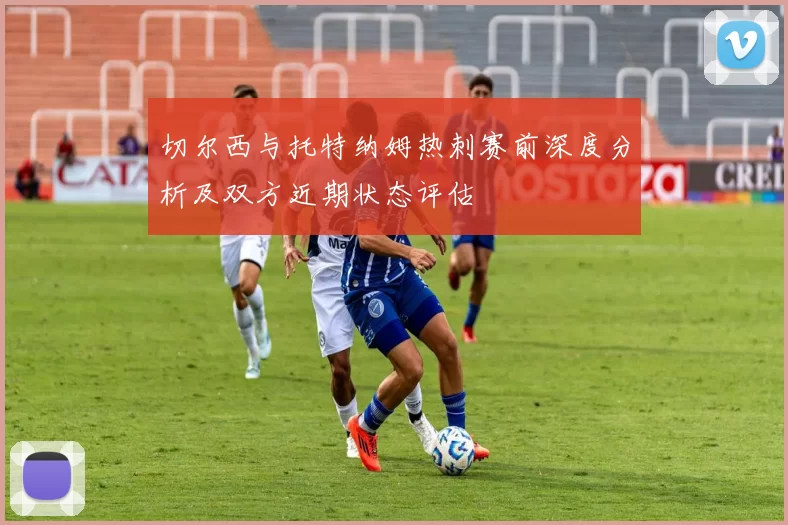 切尔西与托特纳姆热刺赛前深度分析及双方近期状态评估