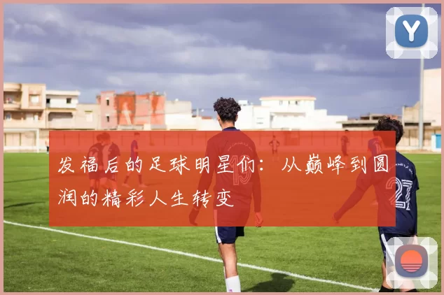 发福后的足球明星们：从巅峰到圆润的精彩人生转变