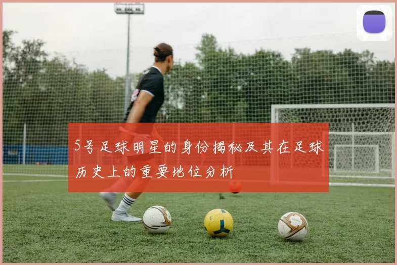 5号足球明星的身份揭秘及其在足球历史上的重要地位分析