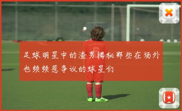 足球明星中的渣男揭秘那些在场外也频频惹争议的球星们